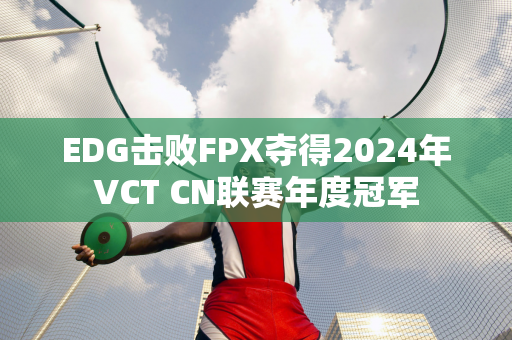 EDG击败FPX夺得2024年VCT CN联赛年度冠军