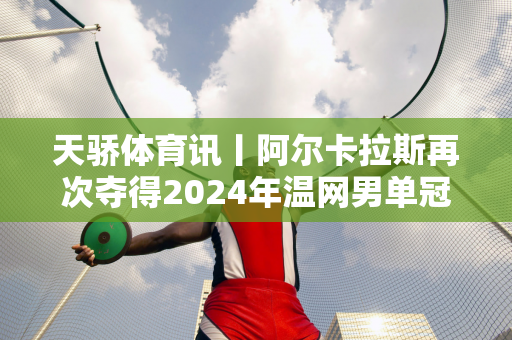 天骄体育讯丨阿尔卡拉斯再次夺得2024年温网男单冠军