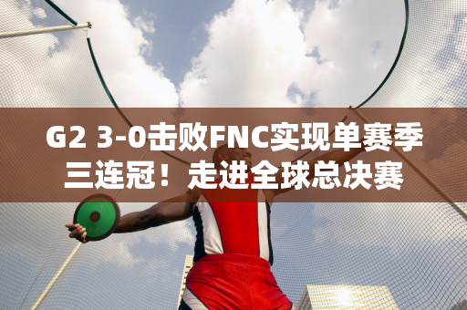 G2 3-0击败FNC实现单赛季三连冠！走进全球总决赛