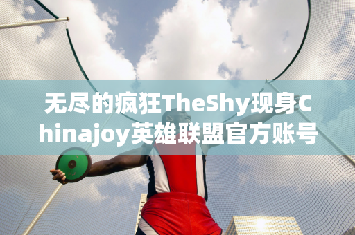 无尽的疯狂TheShy现身Chinajoy英雄联盟官方账号分享现场照片