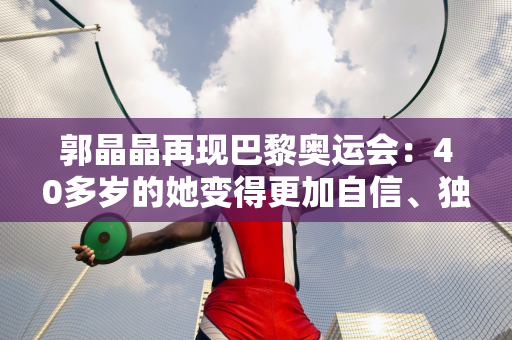 郭晶晶再现巴黎奥运会：40多岁的她变得更加自信、独立、更加努力